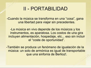 II - PORTABILIDAD
-Cuando la música se transforma en una “cosa”, gana
una libertad para viajar sin precedentes.
-La música en vivo depende de los músicos y los
instrumentos, es aparatosa. Los costos de una gira
incluyen alimentación, hospedaje, etc... eso sin incluir
el “coste de oportunidad”.
-También se produce un fenómeno de igualación de la
música: un solo de armónica es igual de transportable
que una sinfonía de Berlioz!.

 