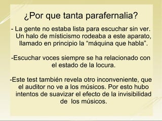 ¿Por que tanta parafernalia?
- La gente no estaba lista para escuchar sin ver.
Un halo de místicismo rodeaba a este aparato,
llamado en principio la “máquina que habla”.
-Escuchar voces siempre se ha relacionado con
el estado de la locura.
-Este test también revela otro inconveniente, que
el auditor no ve a los músicos. Por esto hubo
intentos de suavizar el efecto de la invisibilidad
de los músicos.

 