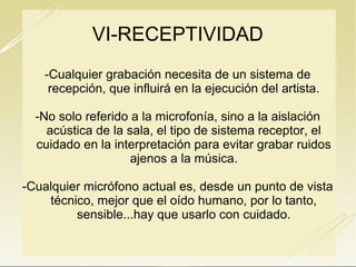 VI-RECEPTIVIDAD
-Cualquier grabación necesita de un sistema de
recepción, que influirá en la ejecución del artista.
-No solo referido a la microfonía, sino a la aislación
acústica de la sala, el tipo de sistema receptor, el
cuidado en la interpretación para evitar grabar ruidos
ajenos a la música.
-Cualquier micrófono actual es, desde un punto de vista
técnico, mejor que el oído humano, por lo tanto,
sensible...hay que usarlo con cuidado.

 