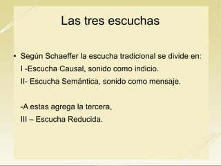 Las tres escuchas


Según Schaeffer la escucha tradicional se divide en:

I -Escucha Causal, sonido como indicio.
II- Escucha Semántica, sonido como mensaje.
-A estas agrega la tercera,
III – Escucha Reducida.

 
