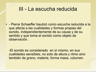 III - La escucha reducida


- Pierre Schaeffer bautizó como escucha reducida a la
que afecta a las cualidades y formas propias del
sonido, independientemente de su causa y de su
sentido y que toma el sonido como objeto de
observación.

-El sonido es considerado en sí mismo, en sus
cualidades sensibles, no solo de altura y ritmo sino
también de grano, materia, forma masa, volumen.

 