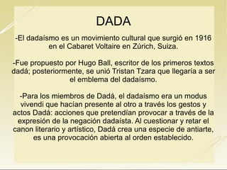DADA
-El dadaísmo es un movimiento cultural que surgió en 1916
en el Cabaret Voltaire en Zúrich, Suiza.
-Fue propuesto por Hugo Ball, escritor de los primeros textos
dadá; posteriormente, se unió Tristan Tzara que llegaría a
ser el emblema del dadaísmo.
-Para los miembros de Dadá, el dadaísmo era un modus
vivendi que hacían presente al otro a través los gestos y
actos Dadá: acciones que pretendían provocar a través de
la expresión de la negación dadaísta. Al cuestionar y retar
el canon literario y artístico, Dadá crea una especie de
antiarte, es una provocación abierta al orden establecido.

 
