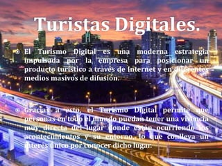  El Turismo Digital es una moderna estrategia
impulsada por la empresa para posicionar un
producto turístico a través de Internet y en diferentes
medios masivos de difusión.
 Gracias a esto, el Turismo Digital permite que
personas en todo el mundo puedan tener una vivencia
muy directa del lugar donde están ocurriendo los
acontecimientos y su entorno, lo que conlleva un
interés único por conocer dicho lugar.
 