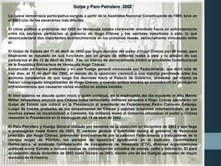 Golpe y Paro Petrolero 2002
La nueva democracia participativa surgida a partir de la Asamblea Nacional Constituyente de 1999, tuvo en
el 2002 uno de los escenarios más difíciles.
El clima político a principios del 2002 en Venezuela estaba claramente orientado hacia un enfrentamiento
entre los sectores partidarios al gobierno de Hugo Chávez y los sectores opositores a este, lo que
desencadenaría dos importantes acontecimientos en los próximos meses, estrechamente vinculados entre
sí:
El Golpe de Estado del 11 de Abril de 2002 que logro deponer del poder a Hugo Chávez por 48 horas, para
finalmente se repuesto en sus funciones por un grupo de militares leales a este y la presión de sus
partidarios el día 13 de Abril de 2002. Fue un intento de derrocamiento contra el presidente constitucional
de la República Bolivariana de Venezuela Hugo Chávez.
Enmarcado en fuertes protestas y en una huelga general convocada por Fedecámaras, que duró más de
tres días, el 11 de abril del 2002, el mando de la oposición convocó a una marcha permisada entre los
sectores caraqueños de que luego fue desviada hacia al Palacio de Gobierno, alrededor del mismo se
habían congregado simpatizantes de Hugo Chávez, y cuando ambos bandos se encontraron se produjeron
enfrentamientos que causaron varios muertos en ambos bandos.
Si bien todavía se discute quién inició y quién continuó, en la madrugada del día siguiente el Alto Mando
Militar venezolano anunció que Chávez había renunciado, militares adversos a Hugo Chávez ejecutaron un
Golpe de Estado que colocó en la Presidencia al presidente de Fedecámaras Pedro Carmona Estanga.
Luego de fuertes protestas de los simpatizantes de Chávez y algunas presiones internacionales, ya que
muchos países no reconocieron a Carmona, los militares leales al Gobierno retomaron el poder y Chávez
reasumió la Presidencia en la madrugada del 14 de abril de 2002.
El Paro Petrolero y Huelga General iniciado por sectores de la oposición en Diciembre de 2002 y que llego
a prolongarse hasta Enero de 2003. El carácter general e indefinido contra el gobierno de Venezuela
presidido por Hugo Chávez, promovido principalmente por la patronal Fedecámaras y trabajadores de la
nómina mayor de PDVSA), los partidos de oposición aglutinados en la coalición Coordinadora
Democrática, el sindicato Confederación de trabajadores de Venezuela (CTV), diversas organizaciones
políticas como Súmate e incluso medios de comunicación privados de prensa, radio y televisión. El paro
se extendió desde diciembre de 2002 hasta febrero de 2003, siendo una de las huelgas generales de mayor
duración de la historia.
 