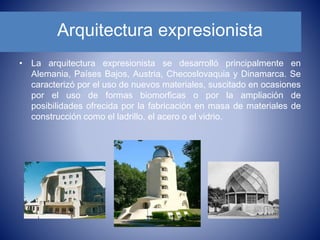 Arquitectura expresionista
• La arquitectura expresionista se desarrolló principalmente en
Alemania, Países Bajos, Austria, Checoslovaquia y Dinamarca. Se
caracterizó por el uso de nuevos materiales, suscitado en ocasiones
por el uso de formas biomorficas o por la ampliación de
posibilidades ofrecida por la fabricación en masa de materiales de
construcción como el ladrillo, el acero o el vidrio.
 