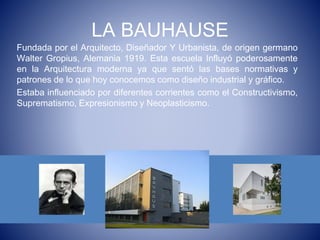 LA BAUHAUSE
Fundada por el Arquitecto, Diseñador Y Urbanista, de origen germano
Walter Gropius, Alemania 1919. Esta escuela Influyó poderosamente
en la Arquitectura moderna ya que sentó las bases normativas y
patrones de lo que hoy conocemos como diseño industrial y gráfico.
Estaba influenciado por diferentes corrientes como el Constructivismo,
Suprematismo, Expresionismo y Neoplasticismo.
 