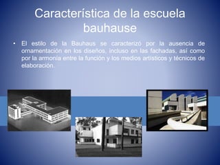 Característica de la escuela
bauhause
• El estilo de la Bauhaus se caracterizó por la ausencia de
ornamentación en los diseños, incluso en las fachadas, así como
por la armonía entre la función y los medios artísticos y técnicos de
elaboración.
 