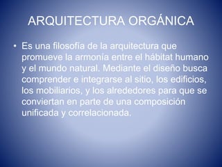 ARQUITECTURA ORGÁNICA
• Es una filosofía de la arquitectura que
promueve la armonía entre el hábitat humano
y el mundo natural. Mediante el diseño busca
comprender e integrarse al sitio, los edificios,
los mobiliarios, y los alrededores para que se
conviertan en parte de una composición
unificada y correlacionada.
 