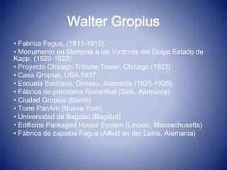 Walter Gropius
• Fabrica Fagus, (1911-1915).
• Monumento en Memoria a las Víctimas del Golpe Estado de
Kapp, (1920-1922).
• Proyecto Chicago Tribune Tower, Chicago (1922).
• Casa Gropius, USA 1937.
• Escuela Bauhaus, Dessau, Alemania (1925-1926).
• Fábrica de porcelana Rosenthal (Selb, Alemania)
• Ciudad Gropius (Berlín)
• Torre PanAm (Nueva York)
• Universidad de Bagdad (Bagdad)
• Edificios Packaged House System (Lincoln, Massachusetts)
• Fábrica de zapatos Fagus (Alfeld an der Leine, Alemania)
 