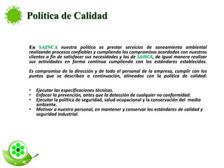 En SAINCA nuestra política es prestar servicios de saneamiento ambiental
realizando procesos confiables y cumpliendo los compromisos acordados con nuestros
clientes a fin de satisfacer sus necesidades y las de SAINCA, de igual manera realizar
sus actividades en forma continua cumpliendo con los estándares establecidos.
Es compromiso de la dirección y de todo el personal de la empresa, cumplir con los
puntos que se describen a continuación, alineados con la política de calidad:
• Ejecutar las especificaciones técnicas.
• Enfocar la prevención, antes que la detección de cualquier no conformidad.
• Ejecutar la política de seguridad, salud ocupacional y la conservación del medio
ambiente.
• Motivar a nuestro personal, en mantener y conservar los estándares de calidad y
seguridad industrial.
Política de Calidad
 