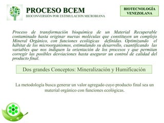 PROCESO BCEM
BIOCONVERSIÓN POR ESTIMULACION MICROBIANA
Proceso de transformación bioquímica de un Material Recuperable
contaminado hasta originar nuevas moléculas que constituyen un complejo
Mineral Orgánico, con funciones ecológicas definidas. Optimizando el
hábitat de los microorganismos, estimulando su desarrollo, cuantificando las
variables que nos indiquen la orientación de los procesos y que permitan
corregir las posibles desviaciones hasta asegurar un control de calidad del
producto final.
BIOTECNOLOGÍA
VENEZOLANA
Dos grandes Conceptos: Mineralización y Humificación
La metodología busca generar un valor agregado cuyo producto final sea un
material orgánico con funciones ecológicas.
 