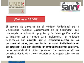 El servicio se enmarca en el modelo fundacional de la
Universidad Nacional Experimental de la Seguridad, que
contempla la educación popular y la investigación acción
participante como método para implementar un enfoque
pedagógico que apuesta por el empoderamiento de las
personas víctimas, pero no desde un marco individualizador
del proceso, sino concibiendo un empoderamiento colectivo,
en la búsqueda de justicia, reparación y la promoción de sus
derechos desde de su construcción como sujeto colectivo en
lucha.
 