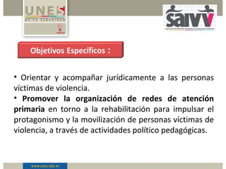 • Orientar y acompañar jurídicamente a las personas
víctimas de violencia.
• Promover la organización de redes de atención
primaria en torno a la rehabilitación para impulsar el
protagonismo y la movilización de personas víctimas de
violencia, a través de actividades político pedagógicas.
 