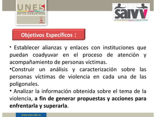 • Establecer alianzas y enlaces con instituciones que
puedan coadyuvar en el proceso de atención y
acompañamiento de personas víctimas.
•Construir un análisis y caracterización sobre las
personas víctimas de violencia en cada una de las
poligonales.
• Analizar la información obtenida sobre el tema de la
violencia, a fin de generar propuestas y acciones para
enfrentarla y superarla.
 