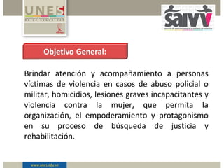 Brindar atención y acompañamiento a personas
víctimas de violencia en casos de abuso policial o
militar, homicidios, lesiones graves incapacitantes y
violencia contra la mujer, que permita la
organización, el empoderamiento y protagonismo
en su proceso de búsqueda de justicia y
rehabilitación.
 