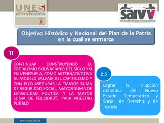 CONTINUAR CONSTRUYENDO EL
SOCIALISMO BOLIVARIANO DEL SIGLO XXI
EN VENEZUELA, COMO ALTERNATIVATIVA
AL MODELO SALVAJE DEL CAPITALISMO Y
CON ELLO ASEGURAR LA “MAYOR SUMA
DE SEGURIDAD SOCIAL, MAYOR SUMA DE
ESTABILIDAD POLITICA Y LA MAYOR
SUMA DE FELICIDAD”, PARA NUESTRO
PUEBLO
II
Lograr la irrupción
definitiva del Nuevo
Estado Democrático y
Social, de Derecho y de
Justicia.
2.5
 