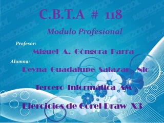 C.B.T.A # 118
              Modulo Profesional
 Profesor:
          Miguel A. Góngora Parra
Alumna:
    Reyna Guadalupe Salazar         Nic

          Tercero Informática AM

    Ejercicios de Corel Draw X3
 