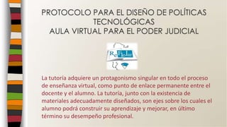 La tutoría adquiere un protagonismo singular en todo el proceso
de enseñanza virtual, como punto de enlace permanente entre el
docente y el alumno. La tutoría, junto con la existencia de
materiales adecuadamente diseñados, son ejes sobre los cuales el
alumno podrá construir su aprendizaje y mejorar, en último
término su desempeño profesional.
PROTOCOLO PARA EL DISEÑO DE POLÍTICAS
TECNOLÓGICAS
AULA VIRTUAL PARA EL PODER JUDICIAL
 