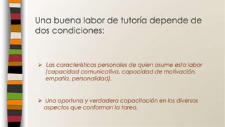  Una oportuna y verdadera capacitación en los diversos
aspectos que conforman la tarea.
 Las características personales de quien asume esta labor
(capacidad comunicativa, capacidad de motivación,
empatía, personalidad).
Una buena labor de tutoría depende de
dos condiciones:
 