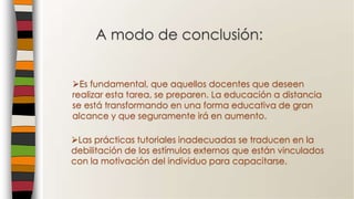 A modo de conclusión:
Las prácticas tutoriales inadecuadas se traducen en la
debilitación de los estímulos externos que están vinculados
con la motivación del individuo para capacitarse.
Es fundamental, que aquellos docentes que deseen
realizar esta tarea, se preparen. La educación a distancia
se está transformando en una forma educativa de gran
alcance y que seguramente irá en aumento.
 
