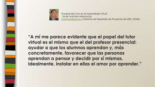 “A mí me parece evidente que el papel del tutor
virtual es el mismo que el del profesor presencial:
ayudar a que los alumnos aprendan y, más
concretamente, favorecer que las personas
aprendan a pensar y decidir por sí mismas.
Idealmente, instalar en ellas el amor por aprender.”
El papel del tutor en el aprendizaje virtual
Javier Martínez Aldanondo
jmartinez@gecsa.cl Gerente de Desarrollo de Proyectos de GEC (Chile)
 