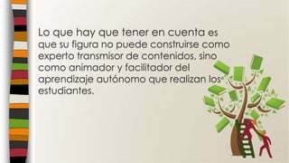 Lo que hay que tener en cuenta es
que su figura no puede construirse como
experto transmisor de contenidos, sino
como animador y facilitador del
aprendizaje autónomo que realizan los
estudiantes.
 