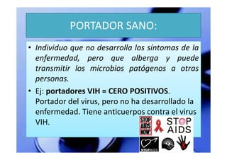 PORTADOR SANO:
• Individuo que no desarrolla los síntomas de la
  enfermedad, pero que alberga y puede
  transmitir los microbios patógenos a otras
  personas.
• Ej: portadores VIH = CERO POSITIVOS.
  Portador del virus, pero no ha desarrollado la
  enfermedad. Tiene anticuerpos contra el virus
  VIH.
 