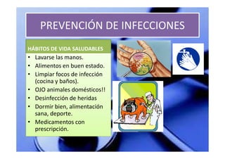 PREVENCIÓN DE INFECCIONES
HÁBITOS DE VIDA SALUDABLES
• Lavarse las manos.
• Alimentos en buen estado.
• Limpiar focos de infección
  (cocina y baños).
• OJO animales domésticos!!
• Desinfección de heridas
• Dormir bien, alimentación
  sana, deporte.
• Medicamentos con
  prescripción.
 
