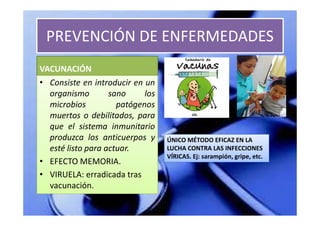 PREVENCIÓN DE ENFERMEDADES
VACUNACIÓN
• Consiste en introducir en un
  organismo        sano     los
  microbios          patógenos
  muertos o debilitados, para
  que el sistema inmunitario
  produzca los anticuerpos y      ÚNICO MÉTODO EFICAZ EN LA
  esté listo para actuar.         LUCHA CONTRA LAS INFECCIONES
                                  VÍRICAS. Ej: sarampión, gripe, etc.
• EFECTO MEMORIA.
• VIRUELA: erradicada tras
  vacunación.
 