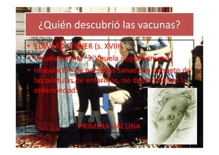 ¿Quién descubrió las vacunas?
• EDWARD JENNER (s. XVIII)
• Viruela bovina Viruela negra humana.
• Inoculación de personas sanas con extracto de
  las pústulas de enfermos, no desarrollaban la
  enfermedad.



              PRIMERA VACUNA
 