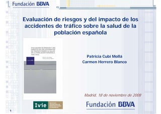 Evaluación de riesgos y del impacto de los
     accidentes de tráfico sobre la salud de la
               población española



                            Patricia Cubí Mollá
                          Carmen Herrero Blanco




                          Madrid, 18 de noviembre de 2008


1
 