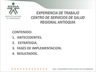 EXPERIENCIA DE TRABAJO
          CENTRO DE SERVICIOS DE SALUD
              REGIONAL ANTIOQUIA

CONTENIDO:
1. ANTECEDENTES.
2. ESTRATEGIA.
3. FASES DE IMPLEMENTACION.
4. RESULTADOS.
 