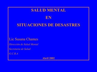 SALUD MENTAL EN  SITUACIONES DE DESASTRES Lic Susana Chames Dirección de Salud Mental Secretaria de Salud G.C.B.A Abril 2002 