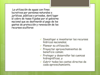  Investigar e inventariar los recursos
hídricos nacionales;
 Planear su utilización;
 Proyectar aprovechamientos de
beneficio común;
 Proteger y desarrollar las cuencas
hidrográficas, y
 Cubrir todos los costos directos de
cada aprovechamiento.
La utilización de aguas con fines
lucrativos por personas naturales o
jurídicas, públicas o privadas, dará lugar
al cobro de tasas fijadas por el gobierno
nacional que se destinarán al pago de los
gastos de protección y renovación de los
recursos acuíferos
 