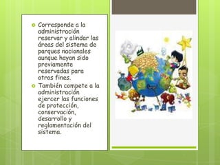  Corresponde a la
administración
reservar y alindar las
áreas del sistema de
parques nacionales
aunque hayan sido
previamente
reservadas para
otros fines.
 También compete a la
administración
ejercer las funciones
de protección,
conservación,
desarrollo y
reglamentación del
sistema.
 