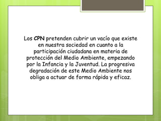Los CPN pretenden cubrir un vacío que existe
en nuestra sociedad en cuanto a la
participación ciudadana en materia de
protección del Medio Ambiente, empezando
por la Infancia y la Juventud. La progresiva
degradación de este Medio Ambiente nos
obliga a actuar de forma rápida y eficaz.
 