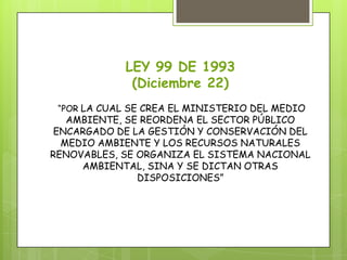 LEY 99 DE 1993
(Diciembre 22)
“POR LA CUAL SE CREA EL MINISTERIO DEL MEDIO
AMBIENTE, SE REORDENA EL SECTOR PÚBLICO
ENCARGADO DE LA GESTIÓN Y CONSERVACIÓN DEL
MEDIO AMBIENTE Y LOS RECURSOS NATURALES
RENOVABLES, SE ORGANIZA EL SISTEMA NACIONAL
AMBIENTAL, SINA Y SE DICTAN OTRAS
DISPOSICIONES”
 