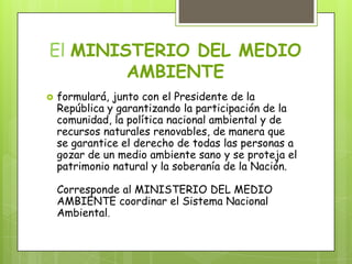 El MINISTERIO DEL MEDIO
AMBIENTE
 formulará, junto con el Presidente de la
República y garantizando la participación de la
comunidad, la política nacional ambiental y de
recursos naturales renovables, de manera que
se garantice el derecho de todas las personas a
gozar de un medio ambiente sano y se proteja el
patrimonio natural y la soberanía de la Nación.
Corresponde al MINISTERIO DEL MEDIO
AMBIENTE coordinar el Sistema Nacional
Ambiental.
 