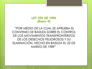 LEY 253 DE 1996
(Enero 9)
“POR MEDIO DE LA CUAL SE APRUEBA EL
CONVENIO DE BASILEA SOBRE EL CONTROL
DE LOS MOVIMIENTOS TRANSFRONTERIZOS
DE LOS DESECHOS PELIGROSOS Y SU
ELIMINACIÓN, HECHO EN BASILEA EL 22 DE
MARZO DE 1989”
 