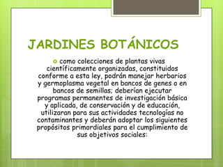 JARDINES BOTÁNICOS
 como colecciones de plantas vivas
científicamente organizadas, constituidos
conforme a esta ley, podrán manejar herbarios
y germoplasma vegetal en bancos de genes o en
bancos de semillas; deberían ejecutar
programas permanentes de investigación básica
y aplicada, de conservación y de educación,
utilizaran para sus actividades tecnologías no
contaminantes y deberán adoptar los siguientes
propósitos primordiales para el cumplimiento de
sus objetivos sociales:
 
