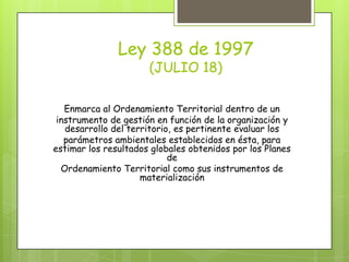 Ley 388 de 1997
(JULIO 18)
Enmarca al Ordenamiento Territorial dentro de un
instrumento de gestión en función de la organización y
desarrollo del territorio, es pertinente evaluar los
parámetros ambientales establecidos en ésta, para
estimar los resultados globales obtenidos por los Planes
de
Ordenamiento Territorial como sus instrumentos de
materialización
 