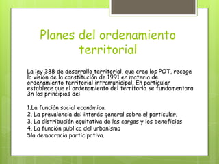 Planes del ordenamiento
territorial
La ley 388 de desarrollo territorial, que crea los POT, recoge
la visión de la constitución de 1991 en materia de
ordenamiento territorial intramunicipal. En particular
establece que el ordenamiento del territorio se fundamentara
3n los principios de:
1.La función social económica.
2. La prevalencia del interés general sobre el particular.
3. La distribución equitativa de las cargas y los beneficios
4. La función publica del urbanismo
5la democracia participativa.
 