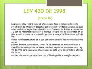 LEY 430 DE 1998
(enero 16)
La presente ley tendrá como objeto, regular todo lo relacionado con la
prohibición de introducir desechos peligrosos al territorio nacional, en cual
quier modalidad según lo establecido en el Convenio de Basilea y sus anexos
, y con la responsabilidad por el manejo integral de los generados en el
país y en el proceso de producción, gestión y manejo de los mismos, así mis
mo
regula la infraestructura de la que deben ser dotadas las autoridades adua
neras
y zonas francas y portuarias, con el fin de detectar de manera técnica y
científica la introducción de estos residuos, regula las sanciones en la Ley
99 de 1993 para quien viole el contenido de esta ley y se permite la utilizac
ión de los
aceites lubricantes de desechos, con el fin de producir energía eléctrica
 