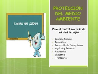 PROTECCIÓN
DEL MEDIO
AMBIENTE
Para el control sanitario de
los usos del agua
 Consumo humano
 Domestico
 Prevención de flora y fauna
 Agrícola y Pecuario
 Recreativo
 Industrial
 Transporte.
 