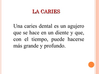 LA CARIES Una caries dental es un agujero que se hace en un diente y que, con el tiempo, puede hacerse más grande y profundo.  