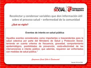 Recolectar y condensar variables que den información útil
sobre el proceso salud – enfermedad de la comunidad
¿Qué se vigila?

Eventos de interés en salud pública
Aquellos eventos considerados como importantes o trascendentes para la
salud colectiva por parte del Ministerio de Salud y Protección Social,
teniendo en cuenta criterios de frecuencia, gravedad, comportamiento
epidemiológico, posibilidades de prevención, costo-efectividad de las
intervenciones e interés público; que además, requieren ser enfrentados
con medidas de salud pública.1
Compromiso Social Sobre lo Fundamental
1 Decreto

3518 de 2006

 