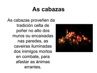 As cabazas
As cabazas proveñen da
tradición celta de
poñer no alto dos
muros ou encaixadas
nas paredes, as
caveiras iluminadas
dos inimigos mortos
en combate, para
afastar as ánimas
errantes.
 