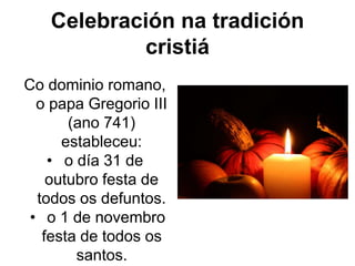 Celebración na tradición
cristiá
Co dominio romano,
o papa Gregorio III
(ano 741)
estableceu:
• o día 31 de
outubro festa de
todos os defuntos.
• o 1 de novembro
festa de todos os
santos.
 