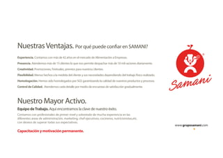 www.gruposamani.com
Por qué puede confiar en SAMANI?NuestrasVentajas.
Equipo deTrabajo. Aqui encontramos la clave de nuestro éxito.
Nuestro Mayor Activo.
Experiencia. Contamos con más de 42 años en el mercado de Alimentación a Empresas.
Presencia. Atendemos más de 15 clientes lo que nos permite despachar más de 10 mil raciones diariamente.
Creatividad. Promociones, Festivales, premios para nuestros clientes.
Flexibilidad. Menus hechos a la medida del cliente y sus necesidades dependiendo del trabajo físico realizado.
Homologación. Hemos sido homologados por SGS garantizando la calidad de nuestros productos y procesos.
Control de Calidad. Atendemos cada detalle por medio de encuestas de satisfacción gradualmente.
Contamos con profesionales de primer nivel y sobretodo de mucha experiencia en las
diferentes areas de administración, marketing, chef ejecutivos, cocineros, nutricionistas,etc.
con deseos de superar todas sus expectativas.
Capacitación y motivación permanente.
 