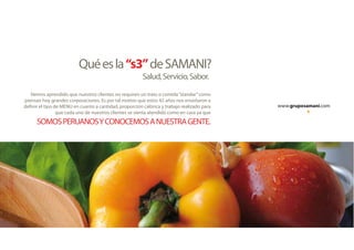 www.gruposamani.com
Quéesla“s3”deSAMANI?
Salud,Servicio,Sabor.
Hemos aprendido que nuestros clientes no requiren un trato o comida“standar”como
piensan hoy grandes corporaciones. Es por tal motivo que estos 42 años nos enseñaron a
definir el tipo de MENU en cuanto a cantidad, proporción calórica y trabajo realizado para
que cada uno de nuestros clientes se sienta atendido como en casa ya que
SOMOSPERUANOSYCONOCEMOSANUESTRAGENTE.
 